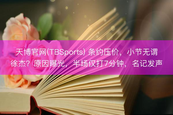 天博官网(TBSports) 条约压价，小节无谓徐杰？原因曝光，半场仅打7分钟，名记发声