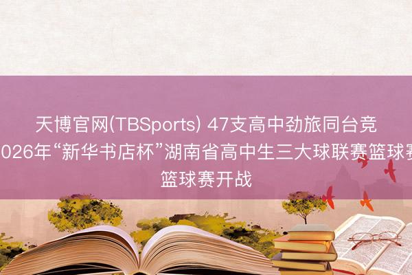 天博官网(TBSports) 47支高中劲旅同台竞技！2026年“新华书店杯”湖南省高中生三大球联赛篮球赛开战