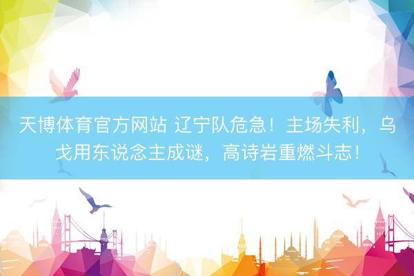 天博体育官方网站 辽宁队危急！主场失利，乌戈用东说念主成谜，高诗岩重燃斗志！
