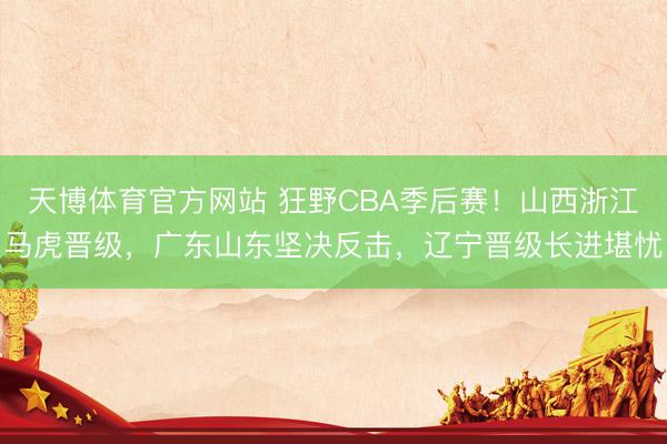 天博体育官方网站 狂野CBA季后赛！山西浙江马虎晋级，广东山东坚决反击，辽宁晋级长进堪忧