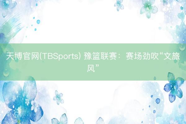 天博官网(TBSports) 豫篮联赛：赛场劲吹“文旅风”