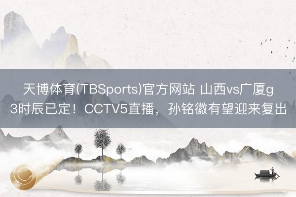 天博体育(TBSports)官方网站 山西vs广厦g3时辰已定！CCTV5直播，孙铭徽有望迎来复出