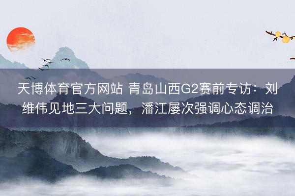 天博体育官方网站 青岛山西G2赛前专访：刘维伟见地三大问题，潘江屡次强调心态调治