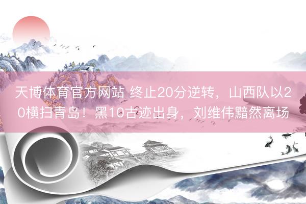 天博体育官方网站 终止20分逆转，山西队以20横扫青岛！黑10古迹出身，刘维伟黯然离场