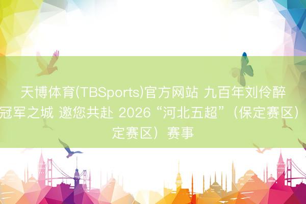 天博体育(TBSports)官方网站 九百年刘伶醉联袂冠军之城 邀您共赴 2026 “河北五超”（保定赛区）赛事