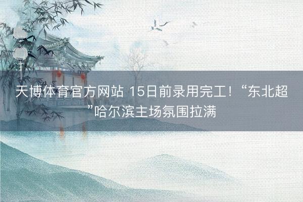 天博体育官方网站 15日前录用完工！“东北超”哈尔滨主场氛围拉满