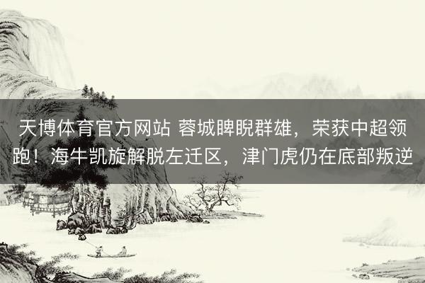 天博体育官方网站 蓉城睥睨群雄，荣获中超领跑！海牛凯旋解脱左迁区，津门虎仍在底部叛逆