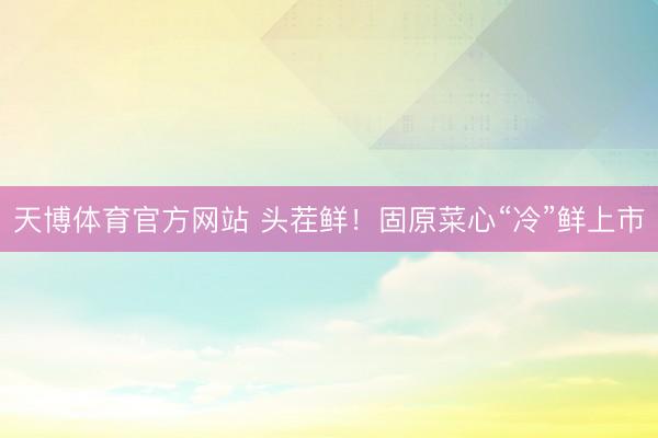 天博体育官方网站 头茬鲜！固原菜心“冷”鲜上市