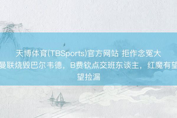 天博体育(TBSports)官方网站 拒作念冤大头！曼联烧毁巴尔韦德，B费钦点交班东谈主，红魔有望捡漏