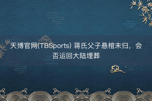 天博官网(TBSports) 蒋氏父子悬棺未归，会否运回大陆埋葬