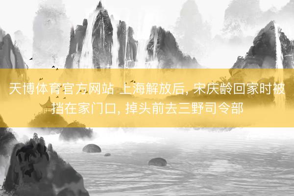 天博体育官方网站 上海解放后， 宋庆龄回家时被挡在家门口， 掉头前去三野司令部