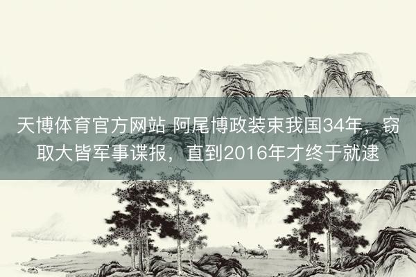 天博体育官方网站 阿尾博政装束我国34年，窃取大皆军事谍报，直到2016年才终于就逮