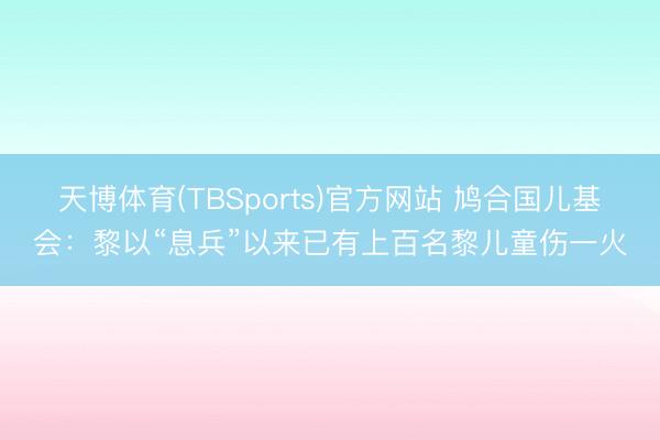 天博体育(TBSports)官方网站 鸠合国儿基会：黎以“息兵”以来已有上百名黎儿童伤一火