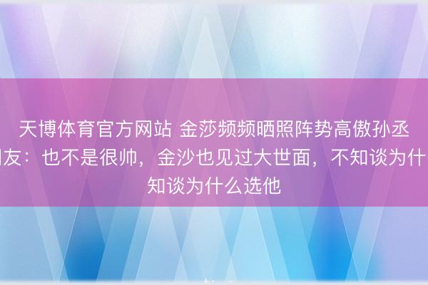 天博体育官方网站 金莎频频晒照阵势高傲孙丞潇，网友：也不是很帅，金沙也见过大世面，不知谈为什么选他