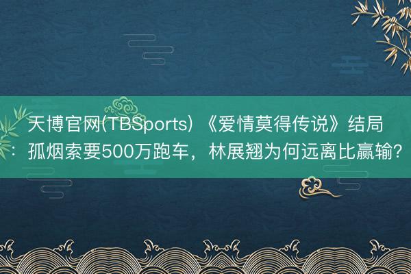 天博官网(TBSports) 《爱情莫得传说》结局：孤烟索要500万跑车，林展翘为何远离比赢输？