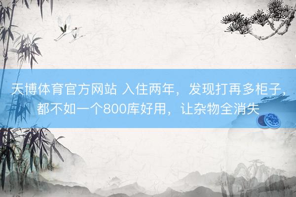 天博体育官方网站 入住两年，发现打再多柜子，都不如一个800库好用，让杂物全消失
