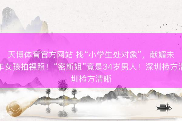 天博体育官方网站 找“小学生处对象”，献媚未成年女孩拍裸照！“密斯姐”竟是34岁男人！深圳检方清晰