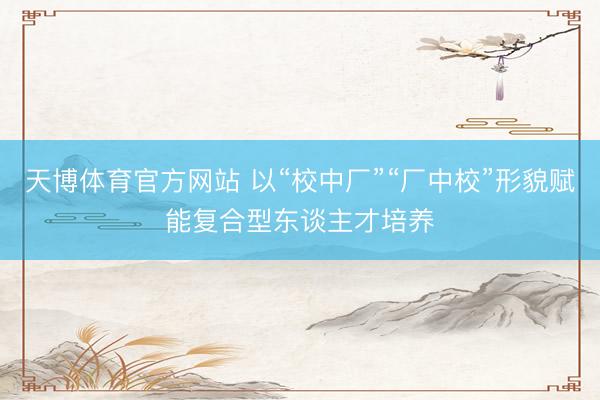 天博体育官方网站 以“校中厂”“厂中校”形貌赋能复合型东谈主才培养