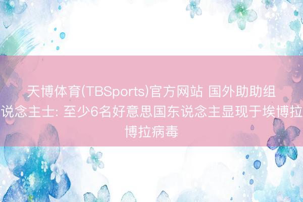 天博体育(TBSports)官方网站 国外助助组织东说念主士: 至少6名好意思国东说念主显现于埃博拉病毒