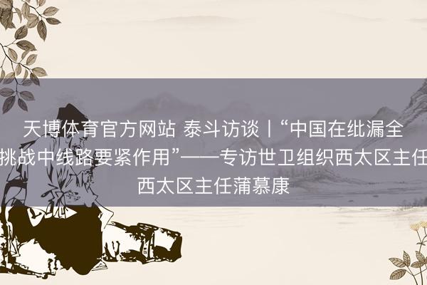 天博体育官方网站 泰斗访谈丨“中国在纰漏全球健康挑战中线路要紧作用”——专访世卫组织西太区主任蒲慕康