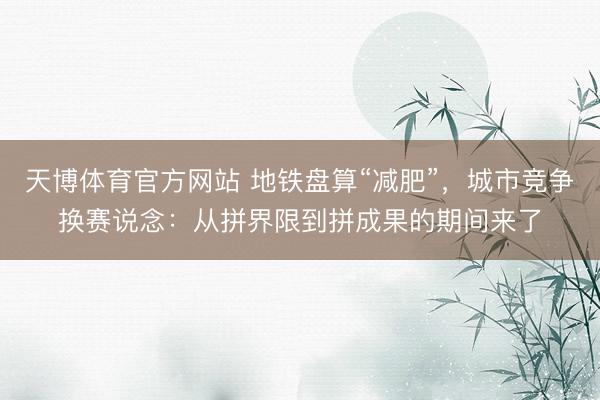 天博体育官方网站 地铁盘算“减肥”，城市竞争换赛说念：从拼界限到拼成果的期间来了