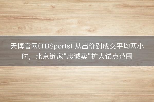 天博官网(TBSports) 从出价到成交平均两小时，北京链家“忠诚卖”扩大试点范围