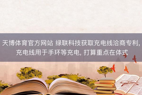 天博体育官方网站 绿联科技获取充电线洽商专利， 充电线用于手环等充电， 打算重点在体式