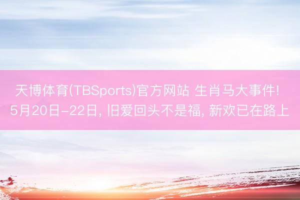 天博体育(TBSports)官方网站 生肖马大事件! 5月20日-22日， 旧爱回头不是福， 新欢已在路上