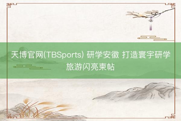 天博官网(TBSports) 研学安徽 打造寰宇研学旅游闪亮柬帖