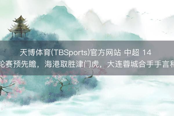 天博体育(TBSports)官方网站 中超 14 轮赛预先瞻，海港取胜津门虎，大连蓉城合手手言和