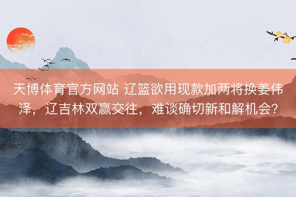 天博体育官方网站 辽篮欲用现款加两将换姜伟泽，辽吉林双赢交往，难谈确切新和解机会？