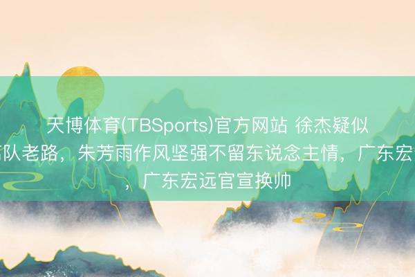 天博体育(TBSports)官方网站 徐杰疑似重走赵睿离队老路，朱芳雨作风坚强不留东说念主情，广东宏远官宣换帅