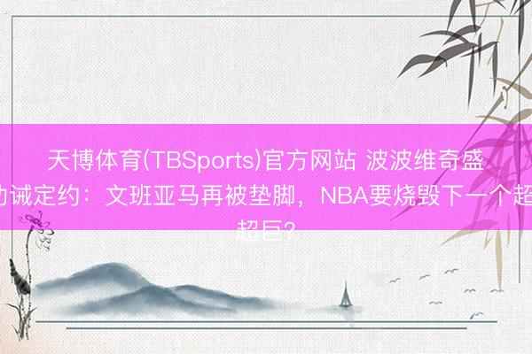 天博体育(TBSports)官方网站 波波维奇盛怒劝诫定约：文班亚马再被垫脚，NBA要烧毁下一个超巨？