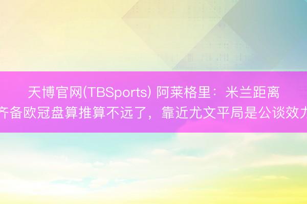 天博官网(TBSports) 阿莱格里：米兰距离齐备欧冠盘算推算不远了，靠近尤文平局是公谈效力