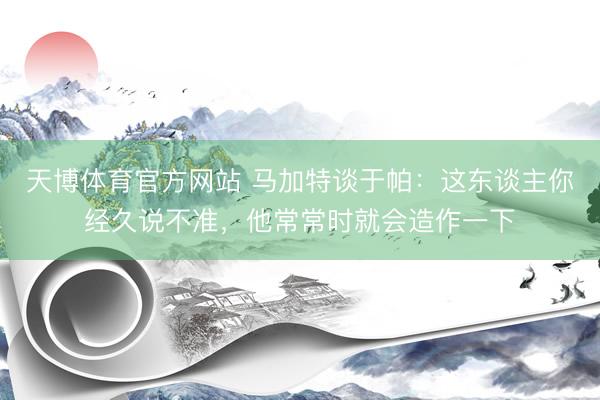 天博体育官方网站 马加特谈于帕：这东谈主你经久说不准，他常常时就会造作一下