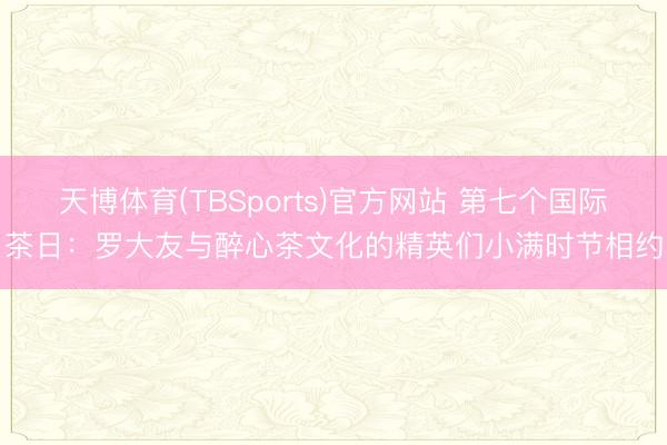天博体育(TBSports)官方网站 第七个国际茶日：罗大友与醉心茶文化的精英们小满时节相约