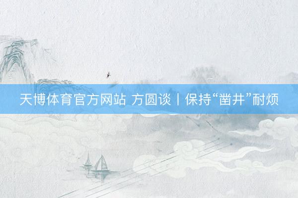 天博体育官方网站 方圆谈丨保持“凿井”耐烦