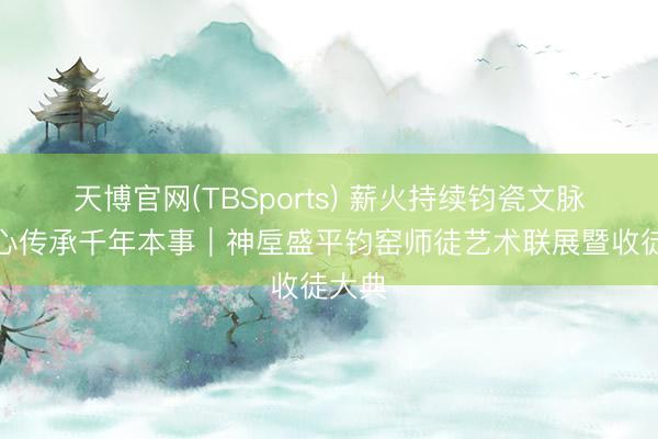 天博官网(TBSports) 薪火持续钧瓷文脉，匠心传承千年本事｜神垕盛平钧窑师徒艺术联展暨收徒大典