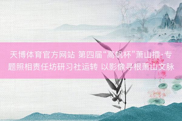 天博体育官方网站 第四届“高帆杯”萧山擂·专题照相责任坊研习社运转 以影像寻根萧山文脉