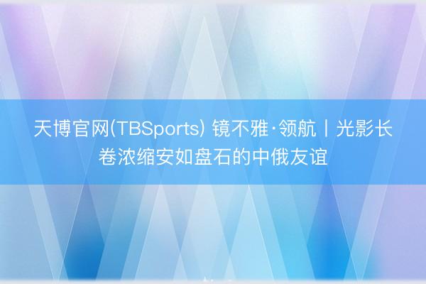天博官网(TBSports) 镜不雅·领航丨光影长卷浓缩安如盘石的中俄友谊