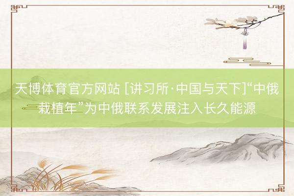 天博体育官方网站 [讲习所·中国与天下]“中俄栽植年”为中俄联系发展注入长久能源