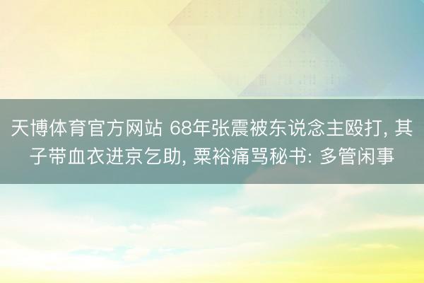 天博体育官方网站 68年张震被东说念主殴打， 其子带血衣进京乞助， 粟裕痛骂秘书: 多管闲事