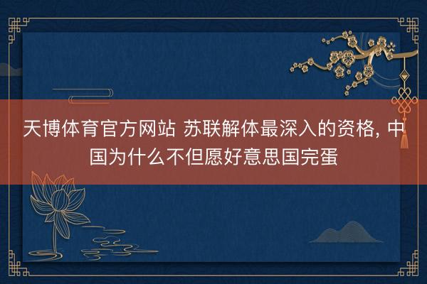 天博体育官方网站 苏联解体最深入的资格， 中国为什么不但愿好意思国完蛋