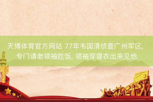 天博体育官方网站 77年韦国清侦查广州军区， 专门请老领袖吃饭， 领袖穿寝衣出来见他
