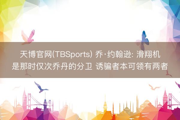 天博官网(TBSports) 乔·约翰逊: 滑翔机是那时仅次乔丹的分卫 诱骗者本可领有两者