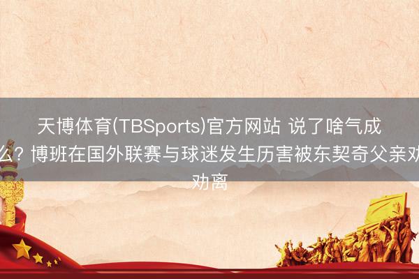 天博体育(TBSports)官方网站 说了啥气成这么? 博班在国外联赛与球迷发生历害被东契奇父亲劝离