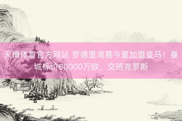天博体育官方网站 罗德里渴慕今夏加盟皇马！曼城标价60000万欧，交班克罗斯