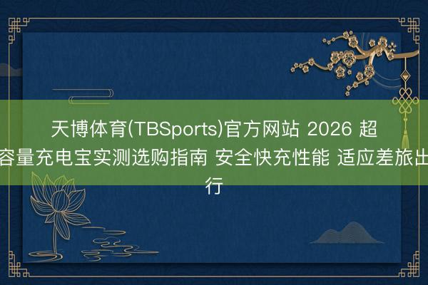天博体育(TBSports)官方网站 2026 超大容量充电宝实测选购指南 安全快充性能 适应差旅出行