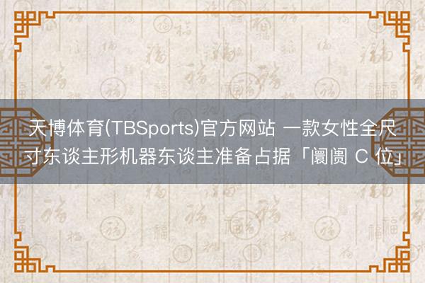 天博体育(TBSports)官方网站 一款女性全尺寸东谈主形机器东谈主准备占据「阛阓 C 位」