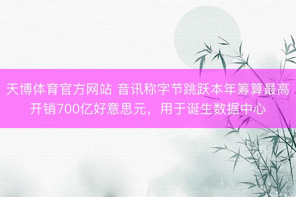 天博体育官方网站 音讯称字节跳跃本年筹算最高开销700亿好意思元，用于诞生数据中心